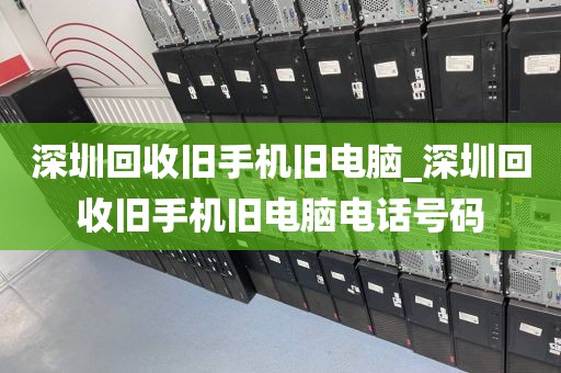 深圳回收旧手机旧电脑_深圳回收旧手机旧电脑电话号码