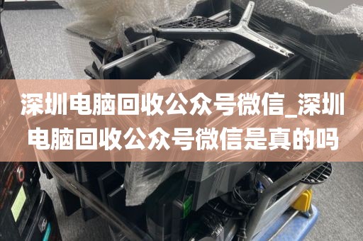 深圳电脑回收公众号微信_深圳电脑回收公众号微信是真的吗