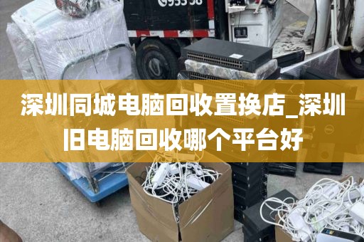 深圳同城电脑回收置换店_深圳旧电脑回收哪个平台好