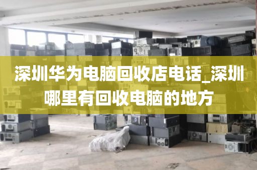 深圳华为电脑回收店电话_深圳哪里有回收电脑的地方