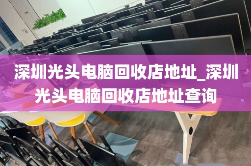 深圳光头电脑回收店地址_深圳光头电脑回收店地址查询