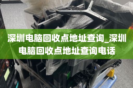 深圳电脑回收点地址查询_深圳电脑回收点地址查询电话