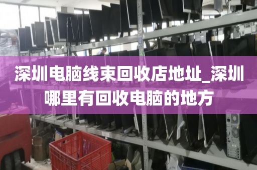 深圳电脑线束回收店地址_深圳哪里有回收电脑的地方