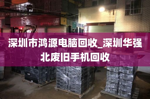 深圳市鸿源电脑回收_深圳华强北废旧手机回收