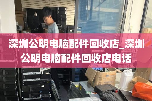 深圳公明电脑配件回收店_深圳公明电脑配件回收店电话