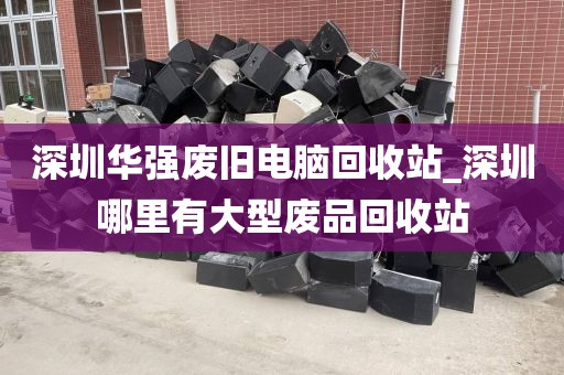 深圳华强废旧电脑回收站_深圳哪里有大型废品回收站