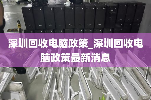 深圳回收电脑政策_深圳回收电脑政策最新消息